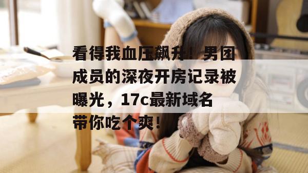 看得我血压飙升！男团成员的深夜开房记录被曝光，17c最新域名带你吃个爽！