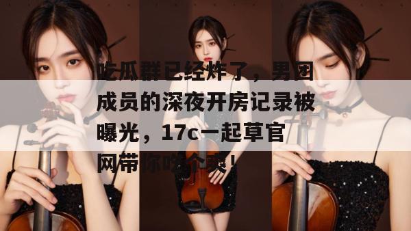 吃瓜群已经炸了,男团成员的深夜开房记录被曝光,17c一起草官网带你吃个爽!