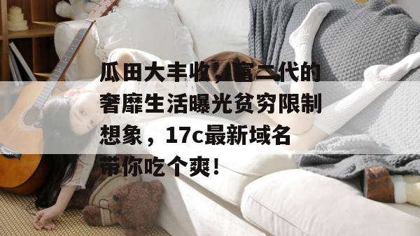 瓜田大丰收,富二代的奢靡生活曝光贫穷限制想象,17c最新域名带你吃个爽!