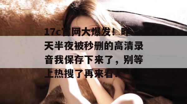 17c官网大爆发!昨天半夜被秒删的高清录音我保存下来了,别等上热搜了再来看!