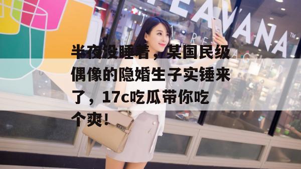 半夜没睡着,某国民级偶像的隐婚生子实锤来了,17c吃瓜带你吃个爽! 半夜没睡着,某国民级偶像的隐婚生子实锤来了,17c吃瓜带你吃个爽!