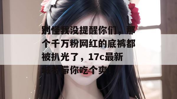 别怪我没提醒你们，那个千万粉网红的底裤都被扒光了，17c最新域名带你吃个爽！