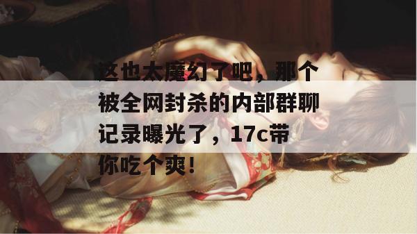 这也太魔幻了吧,那个被全网封杀的内部群聊记录曝光了,17c带你吃个爽! 这也太魔幻了吧,那个被全网封杀的内部群聊记录曝光了,17c带你吃个爽!