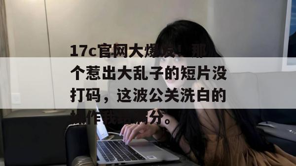 17c官网大爆发!那个惹出大乱子的短片没打码,这波公关洗白的操作我给满分。 17c官网大爆发!那个惹出大乱子的短片没打码,这波公关洗白的操作我给满分。