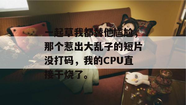 一起草我都替他尴尬,那个惹出大乱子的短片没打码,我的CPU直接干烧了。 一起草我都替他尴尬,那个惹出大乱子的短片没打码,我的CPU直接干烧了。