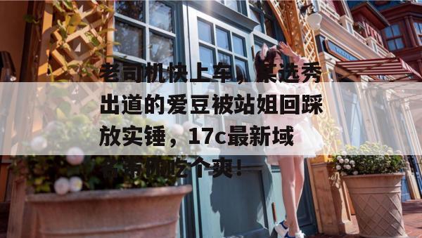 老司机快上车,某选秀出道的爱豆被站姐回踩放实锤,17c最新域名带你吃个爽! 老司机快上车,某选秀出道的爱豆被站姐回踩放实锤,17c最新域名带你吃个爽!