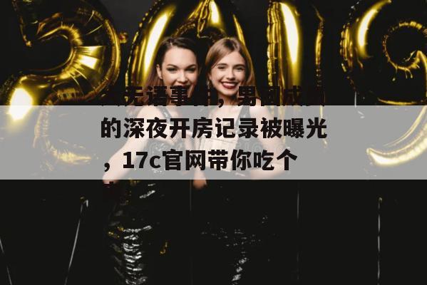 大无语事件，男团成员的深夜开房记录被曝光，17c官网带你吃个爽！
