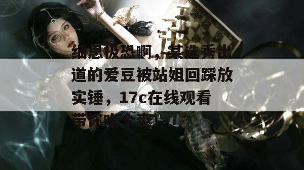 细思极恐啊,某选秀出道的爱豆被站姐回踩放实锤,17c在线观看带你吃个爽! 细思极恐啊,某选秀出道的爱豆被站姐回踩放实锤,17c在线观看带你吃个爽!