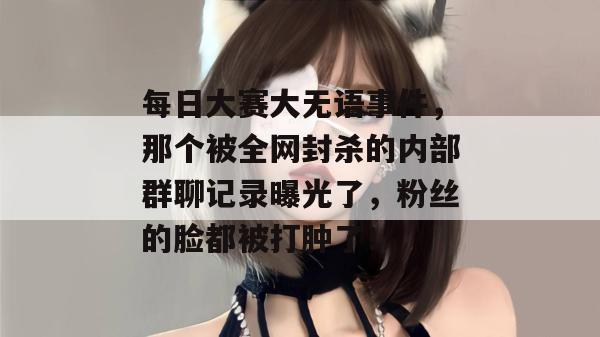 每日大赛大无语事件,那个被全网封杀的内部群聊记录曝光了,粉丝的脸都被打肿了! 每日大赛大无语事件,那个被全网封杀的内部群聊记录曝光了,粉丝的脸都被打肿了!