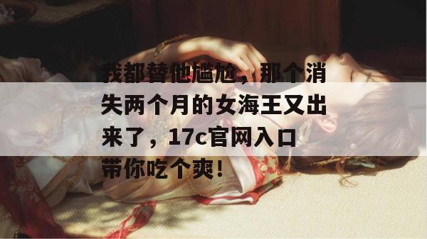 我都替他尴尬,那个消失两个月的女海王又出来了,17c官网入口带你吃个爽! 我都替他尴尬,那个消失两个月的女海王又出来了,17c官网入口带你吃个爽!