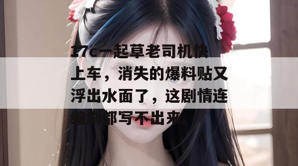 17c一起草老司机快上车，消失的爆料贴又浮出水面了，这剧情连编剧都写不出来。