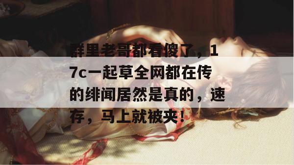 群里老哥都看傻了,17c一起草全网都在传的绯闻居然是真的,速存,马上就被夹! 群里老哥都看傻了,17c一起草全网都在传的绯闻居然是真的,速存,马上就被夹!