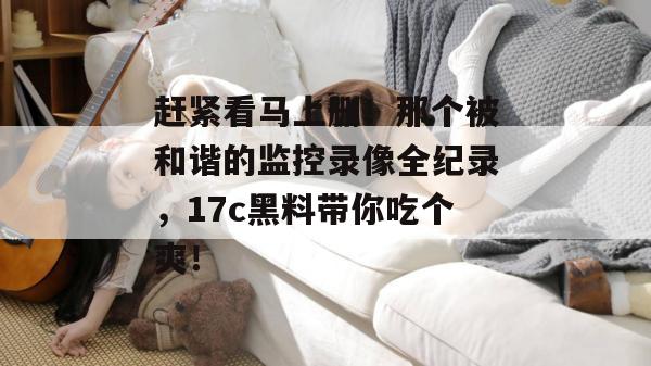 赶紧看马上删!那个被和谐的监控录像全纪录,17c黑料带你吃个爽! 赶紧看马上删!那个被和谐的监控录像全纪录,17c黑料带你吃个爽!