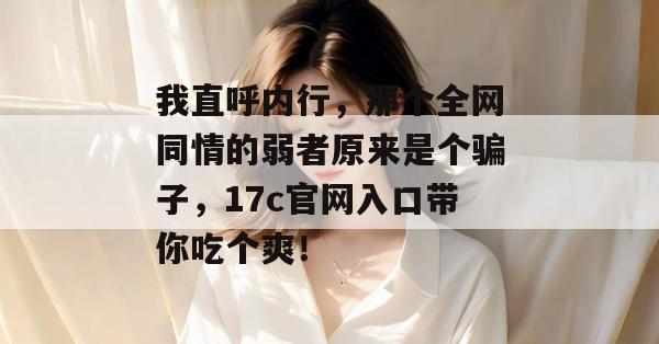 我直呼内行,那个全网同情的弱者原来是个骗子,17c官网入口带你吃个爽! 我直呼内行,那个全网同情的弱者原来是个骗子,17c官网入口带你吃个爽!