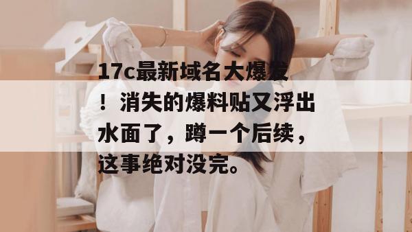 17c最新域名大爆发！消失的爆料贴又浮出水面了，蹲一个后续，这事绝对没完。
