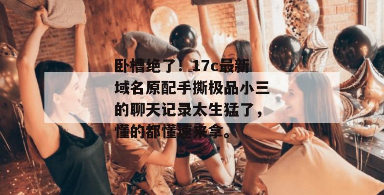 卧槽绝了！17c最新域名原配手撕极品小三的聊天记录太生猛了，懂的都懂速来拿。