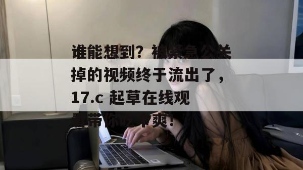 谁能想到?被紧急公关掉的视频终于流出了,17.c 起草在线观看带你吃个爽! 谁能想到?被紧急公关掉的视频终于流出了,17.c 起草在线观看带你吃个爽!