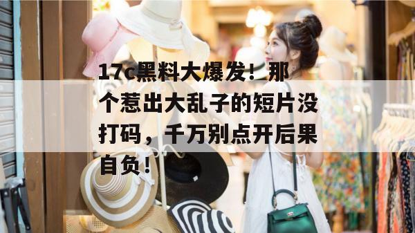 17c黑料大爆发!那个惹出大乱子的短片没打码,千万别点开后果自负! 17c黑料大爆发!那个惹出大乱子的短片没打码,千万别点开后果自负!