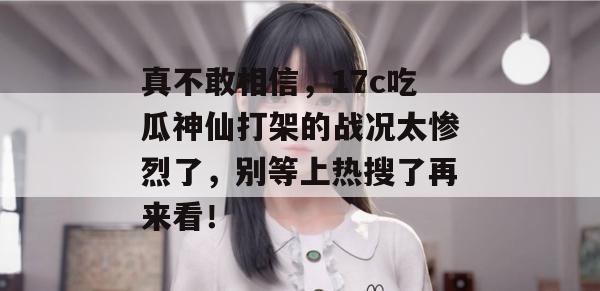 真不敢相信，17c吃瓜神仙打架的战况太惨烈了，别等上热搜了再来看！