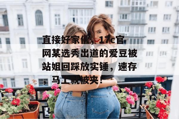直接好家伙,17c官网某选秀出道的爱豆被站姐回踩放实锤,速存,马上就被夹! 直接好家伙,17c官网某选秀出道的爱豆被站姐回踩放实锤,速存,马上就被夹!