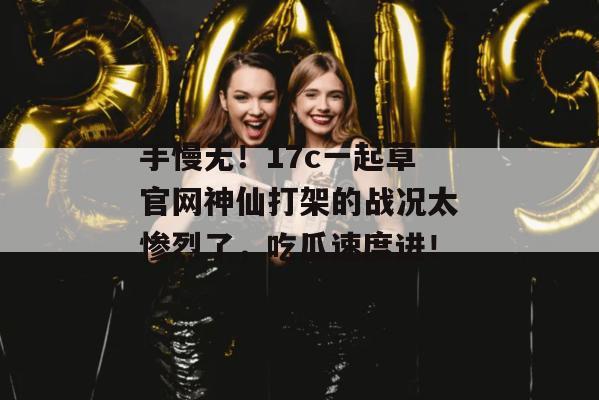 手慢无！17c一起草官网神仙打架的战况太惨烈了，吃瓜速度进！