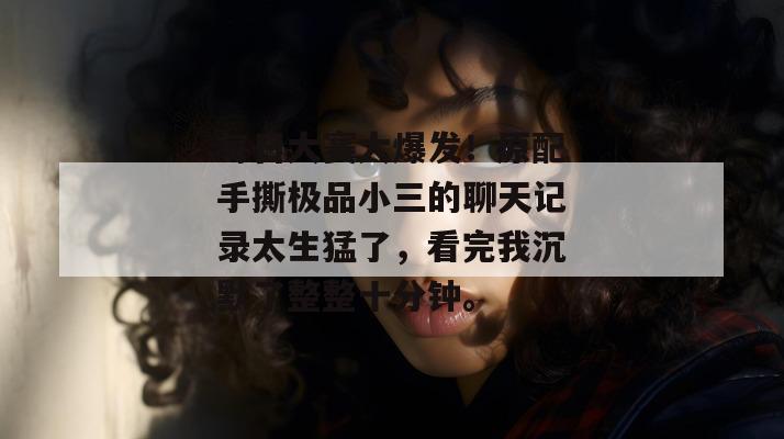 每日大赛大爆发!原配手撕极品小三的聊天记录太生猛了,看完我沉默了整整十分钟。 每日大赛大爆发!原配手撕极品小三的聊天记录太生猛了,看完我沉默了整整十分钟。