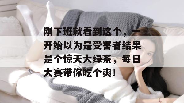 刚下班就看到这个，一开始以为是受害者结果是个惊天大绿茶，每日大赛带你吃个爽！