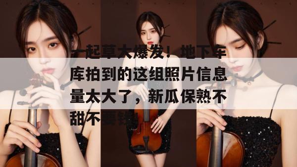 一起草大爆发!地下车库拍到的这组照片信息量太大了,新瓜保熟不甜不要钱! 一起草大爆发!地下车库拍到的这组照片信息量太大了,新瓜保熟不甜不要钱!