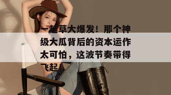 一起草大爆发！那个神级大瓜背后的资本运作太可怕，这波节奏带得飞起！