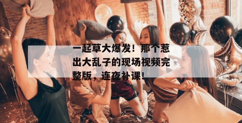 一起草大爆发!那个惹出大乱子的现场视频完整版,连夜补课! 一起草大爆发!那个惹出大乱子的现场视频完整版,连夜补课!