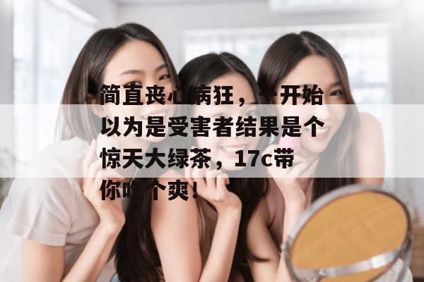 简直丧心病狂,一开始以为是受害者结果是个惊天大绿茶,17c带你吃个爽! 简直丧心病狂,一开始以为是受害者结果是个惊天大绿茶,17c带你吃个爽!