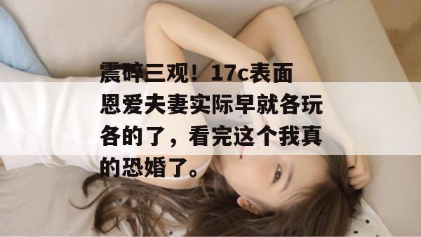震碎三观！17c表面恩爱夫妻实际早就各玩各的了，看完这个我真的恐婚了。