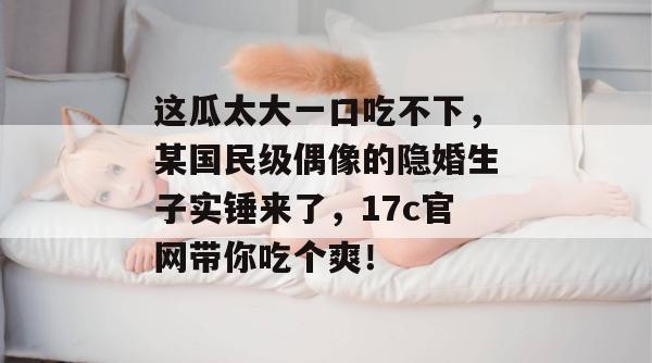 这瓜太大一口吃不下,某国民级偶像的隐婚生子实锤来了,17c官网带你吃个爽! 这瓜太大一口吃不下,某国民级偶像的隐婚生子实锤来了,17c官网带你吃个爽!
