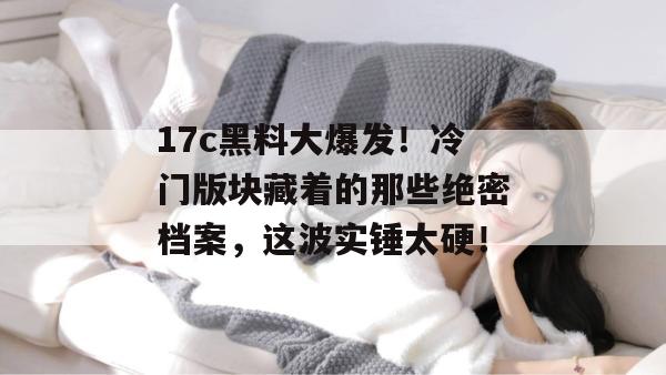 17c黑料大爆发!冷门版块藏着的那些绝密档案,这波实锤太硬! 17c黑料大爆发!冷门版块藏着的那些绝密档案,这波实锤太硬!