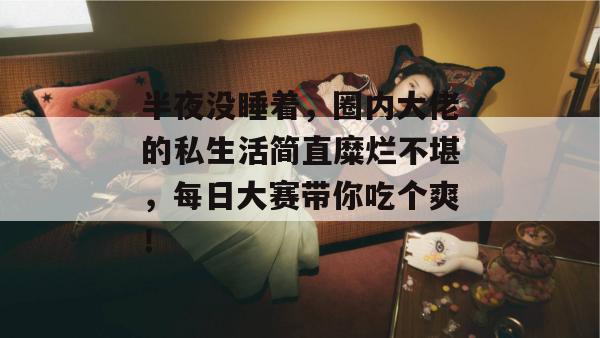 半夜没睡着,圈内大佬的私生活简直糜烂不堪,每日大赛带你吃个爽! 半夜没睡着,圈内大佬的私生活简直糜烂不堪,每日大赛带你吃个爽!