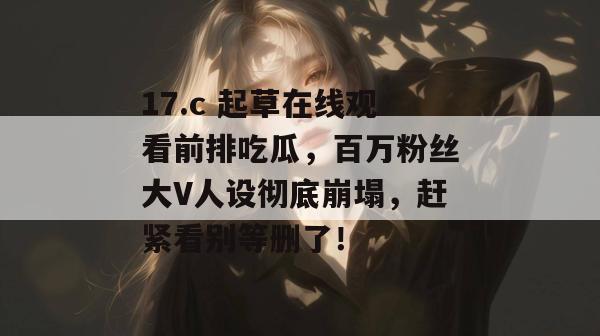 17.c 起草在线观看前排吃瓜,百万粉丝大V人设彻底崩塌,赶紧看别等删了! 17.c 起草在线观看前排吃瓜,百万粉丝大V人设彻底崩塌,赶紧看别等删了!