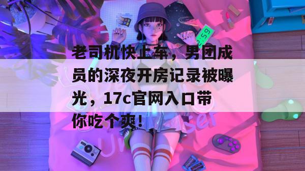 老司机快上车，男团成员的深夜开房记录被曝光，17c官网入口带你吃个爽！