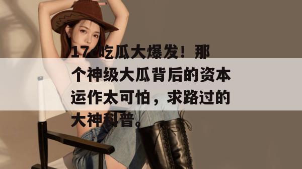 17c吃瓜大爆发!那个神级大瓜背后的资本运作太可怕,求路过的大神科普。 17c吃瓜大爆发!那个神级大瓜背后的资本运作太可怕,求路过的大神科普。