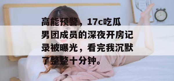 高能预警,17c吃瓜男团成员的深夜开房记录被曝光,看完我沉默了整整十分钟。 高能预警,17c吃瓜男团成员的深夜开房记录被曝光,看完我沉默了整整十分钟。