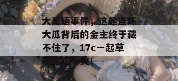 大无语事件，这起连环大瓜背后的金主终于藏不住了，17c一起草带你吃个爽！