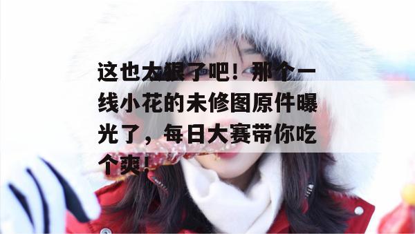 这也太狠了吧！那个一线小花的未修图原件曝光了，每日大赛带你吃个爽！