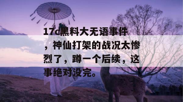 17c黑料大无语事件，神仙打架的战况太惨烈了，蹲一个后续，这事绝对没完。