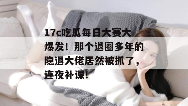 17c吃瓜每日大赛大爆发！那个退圈多年的隐退大佬居然被抓了，连夜补课！