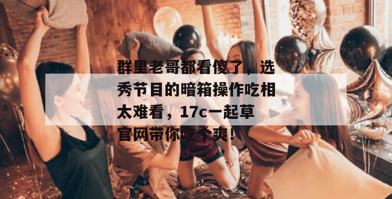 群里老哥都看傻了，选秀节目的暗箱操作吃相太难看，17c一起草官网带你吃个爽！