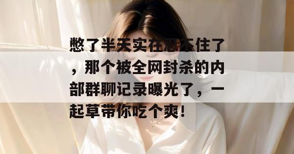 憋了半天实在忍不住了，那个被全网封杀的内部群聊记录曝光了，一起草带你吃个爽！