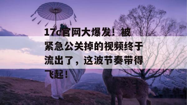 17c官网大爆发！被紧急公关掉的视频终于流出了，这波节奏带得飞起！