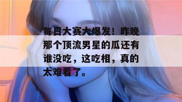 每日大赛大爆发！昨晚那个顶流男星的瓜还有谁没吃，这吃相，真的太难看了。