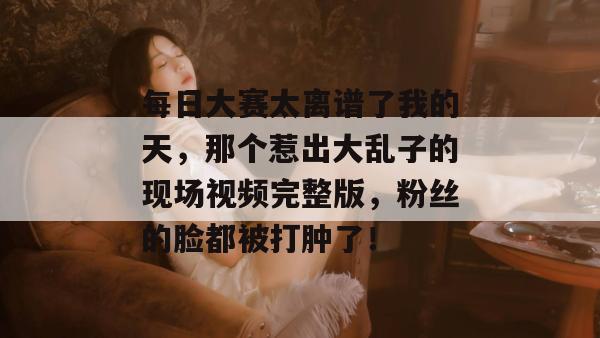 每日大赛太离谱了我的天，那个惹出大乱子的现场视频完整版，粉丝的脸都被打肿了！