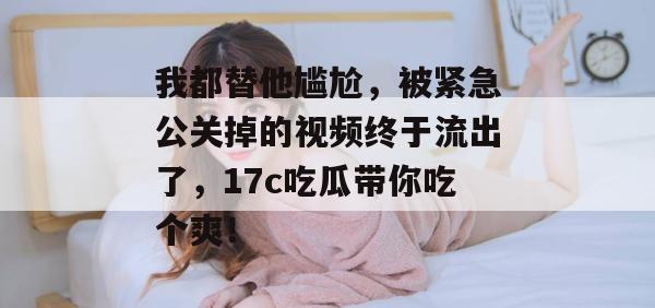 我都替他尴尬，被紧急公关掉的视频终于流出了，17c吃瓜带你吃个爽！