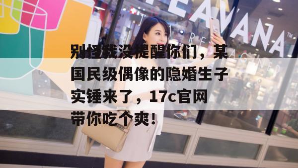 别怪我没提醒你们,某国民级偶像的隐婚生子实锤来了,17c官网带你吃个爽! 别怪我没提醒你们,某国民级偶像的隐婚生子实锤来了,17c官网带你吃个爽!